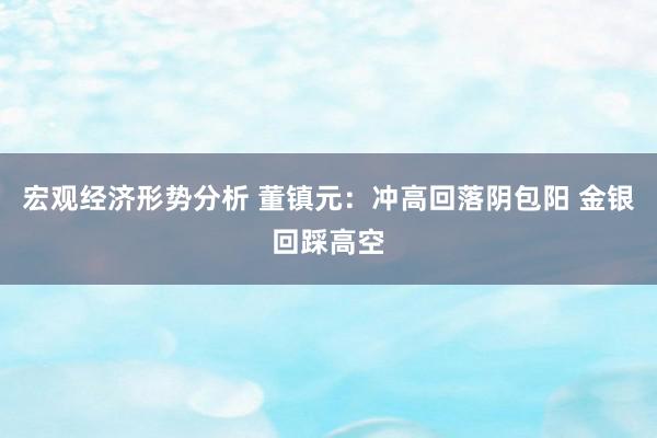 宏观经济形势分析 董镇元：冲高回落阴包阳 金银回踩高空