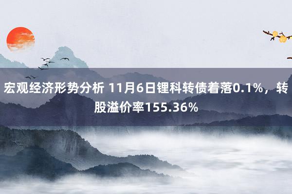 宏观经济形势分析 11月6日锂科转债着落0.1%，转股溢价率155.36%