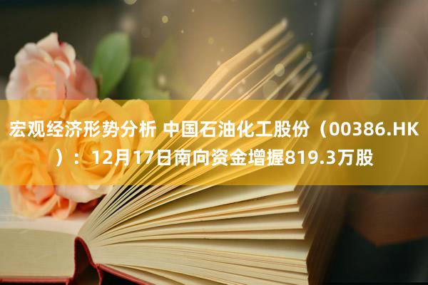 宏观经济形势分析 中国石油化工股份（00386.HK）：12月17日南向资金增握819.3万股