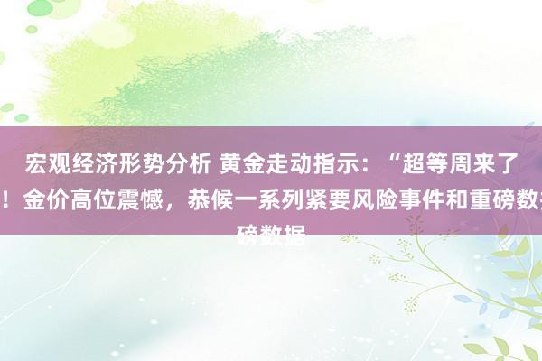 宏观经济形势分析 黄金走动指示：“超等周来了”！金价高位震憾，恭候一系列紧要风险事件和重磅数据