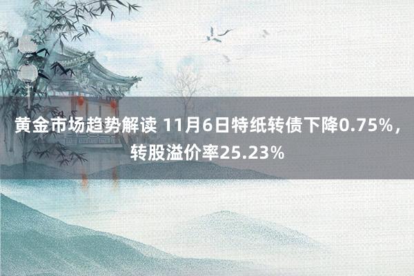 黄金市场趋势解读 11月6日特纸转债下降0.75%，转股溢价率25.23%