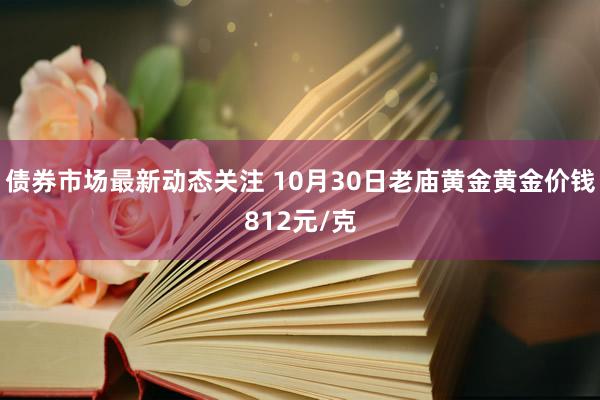 债券市场最新动态关注 10月30日老庙黄金黄金价钱812元/克