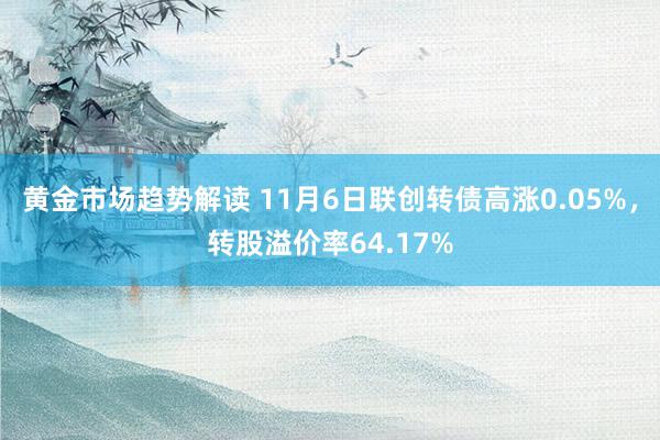 黄金市场趋势解读 11月6日联创转债高涨0.05%，转股溢价率64.17%