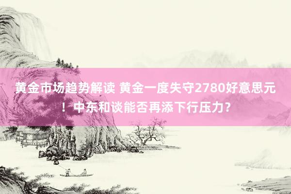 黄金市场趋势解读 黄金一度失守2780好意思元！中东和谈能否再添下行压力？