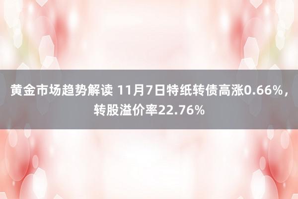 黄金市场趋势解读 11月7日特纸转债高涨0.66%，转股溢价率22.76%