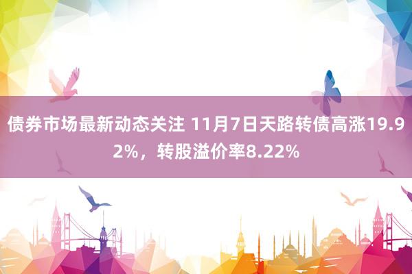 债券市场最新动态关注 11月7日天路转债高涨19.92%，转股溢价率8.22%