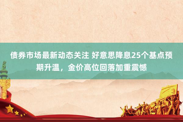 债券市场最新动态关注 好意思降息25个基点预期升温，金价高位回落加重震憾