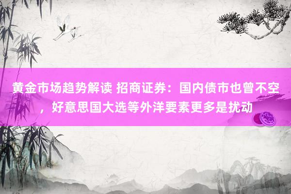 黄金市场趋势解读 招商证券：国内债市也曾不空，好意思国大选等外洋要素更多是扰动