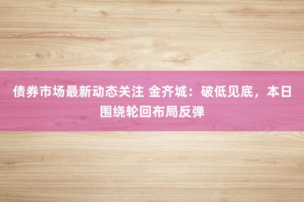 债券市场最新动态关注 金齐城：破低见底，本日围绕轮回布局反弹