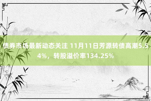 债券市场最新动态关注 11月11日芳源转债高潮5.54%，转股溢价率134.25%