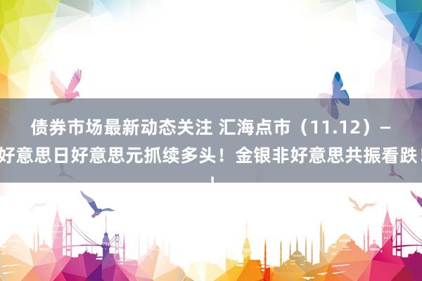 债券市场最新动态关注 汇海点市（11.12）—好意思日好意思元抓续多头！金银非好意思共振看跌！