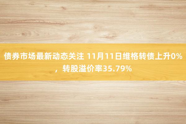 债券市场最新动态关注 11月11日维格转债上升0%，转股溢价率35.79%