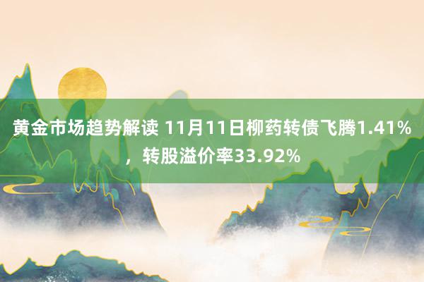 黄金市场趋势解读 11月11日柳药转债飞腾1.41%，转股溢价率33.92%