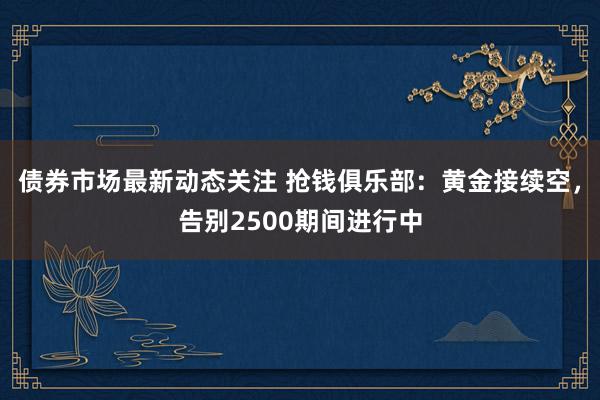 债券市场最新动态关注 抢钱俱乐部：黄金接续空，告别2500期间进行中