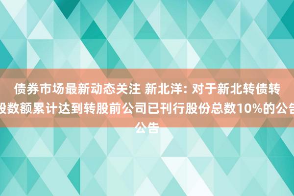 债券市场最新动态关注 新北洋: 对于新北转债转股数额累计达到转股前公司已刊行股份总数10%的公告