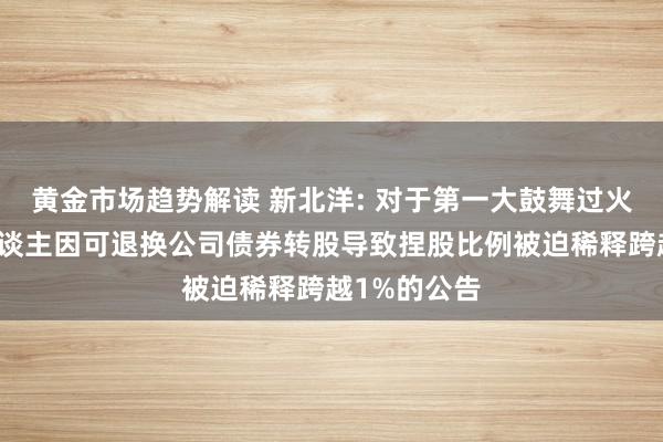 黄金市场趋势解读 新北洋: 对于第一大鼓舞过火一致行径东谈主因可退换公司债券转股导致捏股比例被迫稀释跨越1%的公告