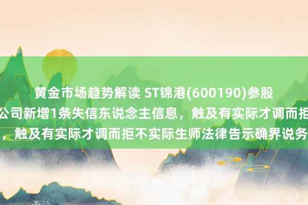 黄金市场趋势解读 ST锦港(600190)参股的赤峰启辉铝业发展有限公司新增1条失信东说念主信息，触及有实际才调而拒不实际生师法律告示确界说务活动