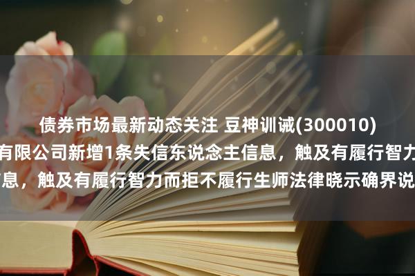 债券市场最新动态关注 豆神训诫(300010)控股的上海藤云训诫投资有限公司新增1条失信东说念主信息，触及有履行智力而拒不履行生师法律晓示确界说务手脚