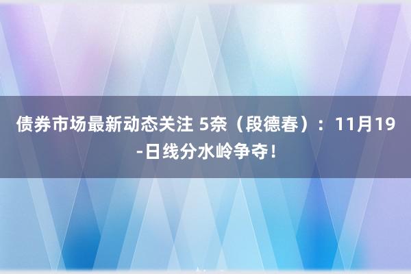 债券市场最新动态关注 5奈（段德春）：11月19-日线分水岭争夺！