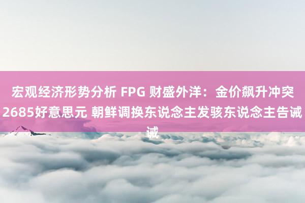 宏观经济形势分析 FPG 财盛外洋：金价飙升冲突2685好意思元 朝鲜调换东说念主发骇东说念主告诫