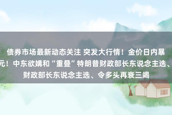 债券市场最新动态关注 突发大行情！金价日内暴跌近100好意思元！中东欲媾和“重叠”特朗普财政部长东说念主选、令多头再衰三竭