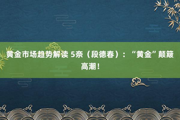 黄金市场趋势解读 5奈（段德春）：“黄金”颠簸高潮！