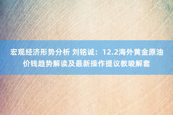 宏观经济形势分析 刘铭诚：12.2海外黄金原油价钱趋势解读及最新操作提议教唆解套