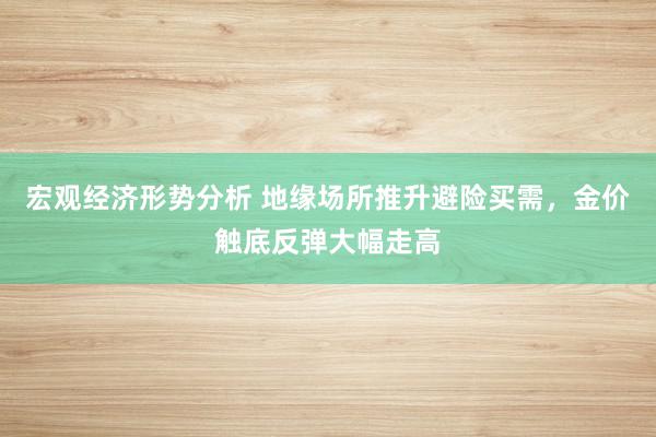 宏观经济形势分析 地缘场所推升避险买需，金价触底反弹大幅走高