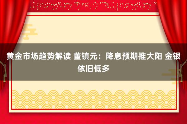 黄金市场趋势解读 董镇元：降息预期推大阳 金银依旧低多