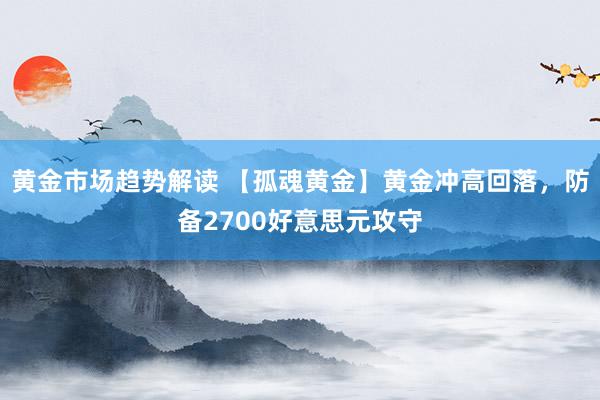 黄金市场趋势解读 【孤魂黄金】黄金冲高回落，防备2700好意思元攻守