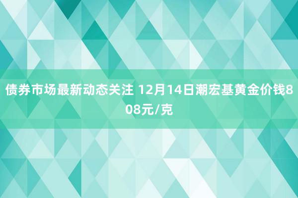 债券市场最新动态关注 12月14日潮宏基黄金价钱808元/克