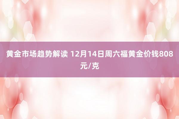 黄金市场趋势解读 12月14日周六福黄金价钱808元/克