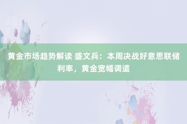 黄金市场趋势解读 盛文兵：本周决战好意思联储利率，黄金宽幅调遣