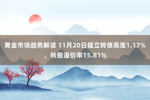 黄金市场趋势解读 11月20日福立转债高涨1.17%，转股溢价率15.81%