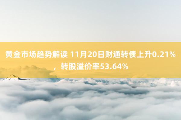 黄金市场趋势解读 11月20日财通转债上升0.21%，转股溢价率53.64%