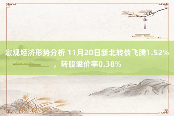 宏观经济形势分析 11月20日新北转债飞腾1.52%，转股溢价率0.38%