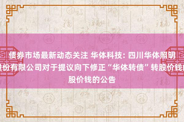 债券市场最新动态关注 华体科技: 四川华体照明科技股份有限公司对于提议向下修正“华体转债”转股价钱的公告