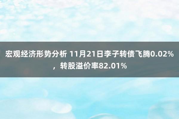 宏观经济形势分析 11月21日李子转债飞腾0.02%，转股溢价率82.01%