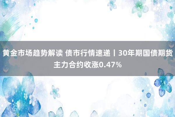 黄金市场趋势解读 债市行情速递丨30年期国债期货主力合约收涨0.47%