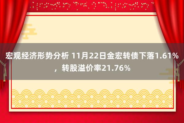 宏观经济形势分析 11月22日金宏转债下落1.61%，转股溢价率21.76%