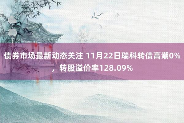 债券市场最新动态关注 11月22日瑞科转债高潮0%，转股溢价率128.09%