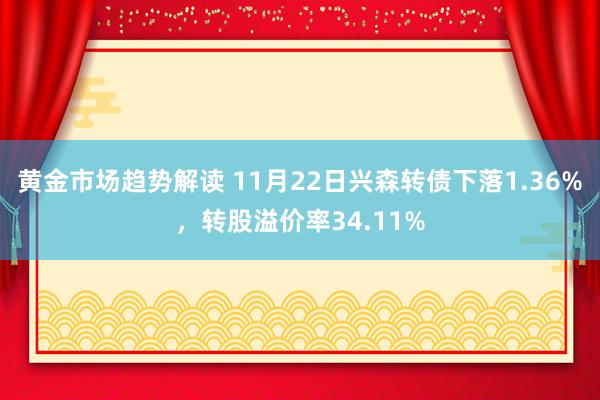 黄金市场趋势解读 11月22日兴森转债下落1.36%，转股溢价率34.11%