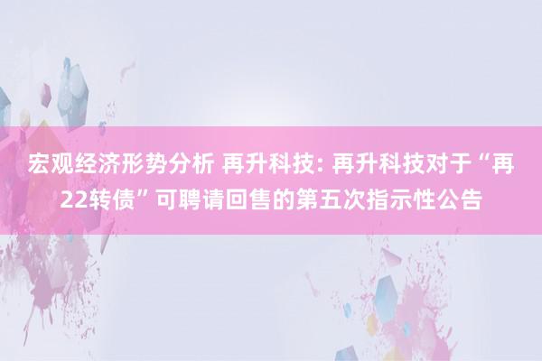 宏观经济形势分析 再升科技: 再升科技对于“再22转债”可聘请回售的第五次指示性公告