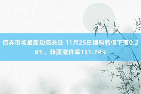 债券市场最新动态关注 11月25日锂科转债下落0.26%，转股溢价率151.74%