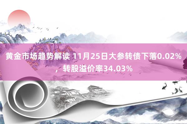 黄金市场趋势解读 11月25日大参转债下落0.02%，转股溢价率34.03%