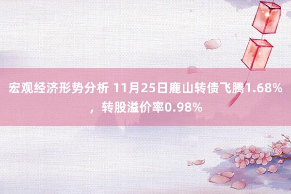 宏观经济形势分析 11月25日鹿山转债飞腾1.68%，转股溢价率0.98%