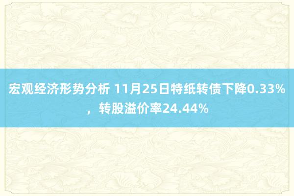 宏观经济形势分析 11月25日特纸转债下降0.33%，转股溢价率24.44%