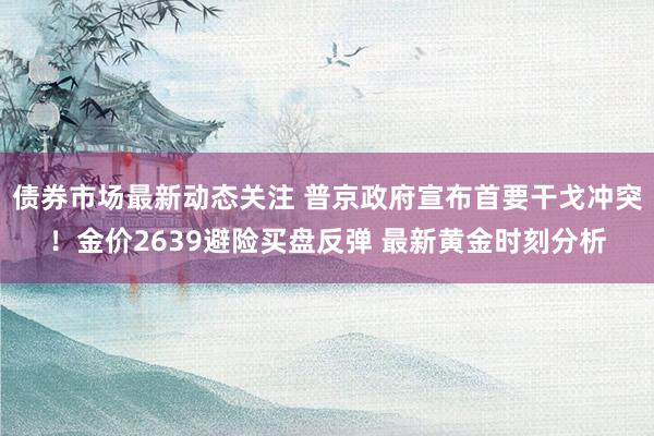 债券市场最新动态关注 普京政府宣布首要干戈冲突！金价2639避险买盘反弹 最新黄金时刻分析