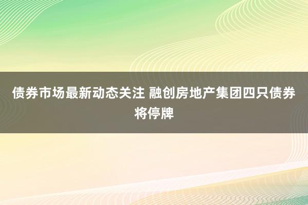 债券市场最新动态关注 融创房地产集团四只债券将停牌