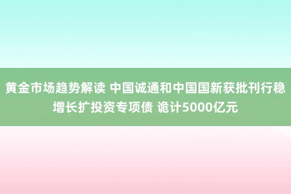 黄金市场趋势解读 中国诚通和中国国新获批刊行稳增长扩投资专项债 诡计5000亿元